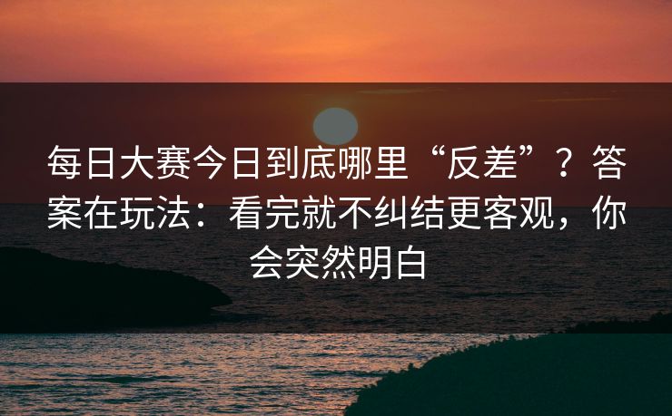 每日大赛今日到底哪里“反差”？答案在玩法：看完就不纠结更客观，你会突然明白