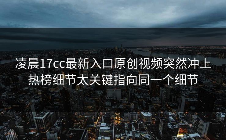 凌晨17cc最新入口原创视频突然冲上热榜细节太关键指向同一个细节