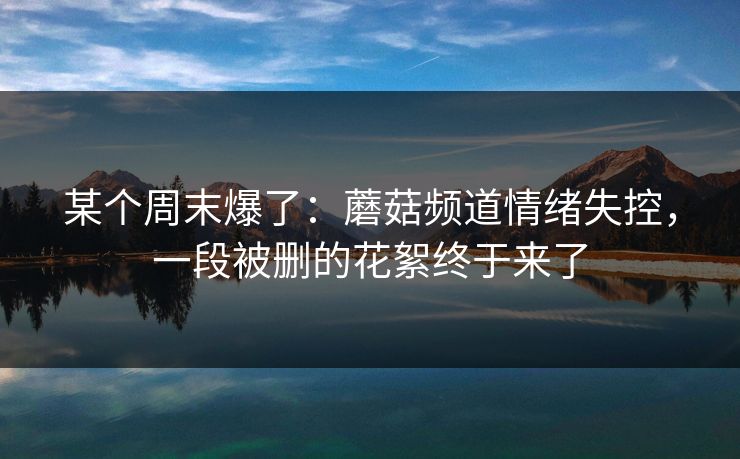 某个周末爆了:蘑菇频道情绪失控,一段被删的花絮终于来了 某个周末爆了:蘑菇频道情绪失控,一段被删的花絮终于来了