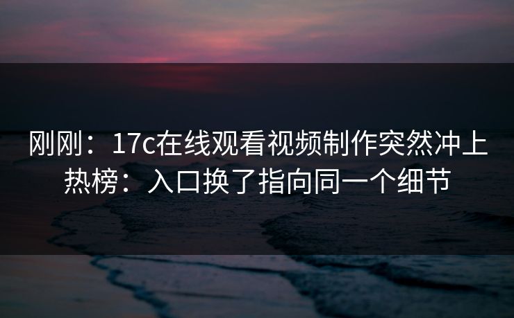 刚刚:17c在线观看视频制作突然冲上热榜:入口换了指向同一个细节 刚刚:17c在线观看视频制作突然冲上热榜:入口换了指向同一个细节