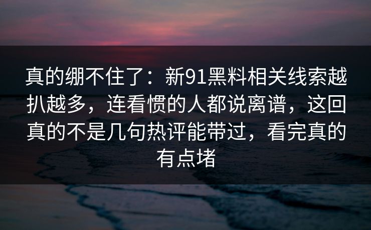 真的绷不住了:新91黑料相关线索越扒越多,连看惯的人都说离谱,这回真的不是几句热评能带过,看完真的有点堵 真的绷不住了:新91黑料相关线索越扒越多,连看惯的人都说离谱,这回真的不是几句热评能带过,看完真的有点堵