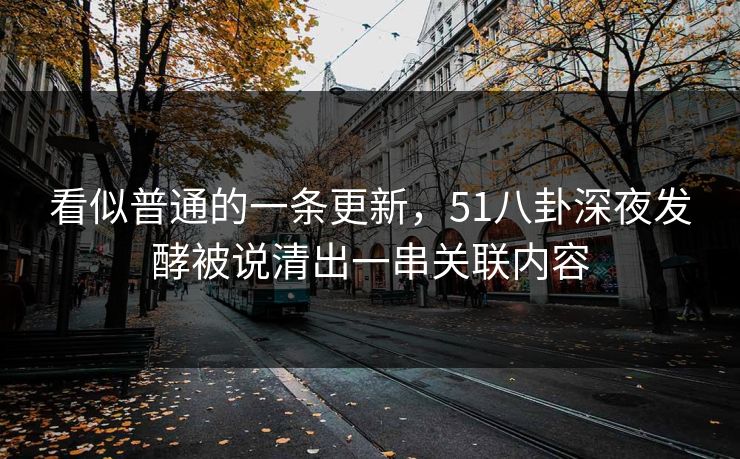 看似普通的一条更新，51八卦深夜发酵被说清出一串关联内容